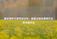 重庆领导干部考试中心：赋能山城治理现代化的关键平台