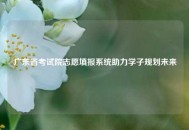 广东省考试院志愿填报系统助力学子规划未来