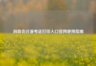 初级会计准考证打印入口官网使用指南