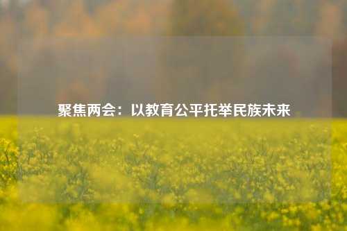 聚焦两会：以教育公平托举民族未来