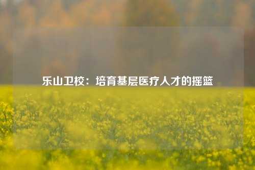 乐山卫校:培育基层医疗人才的摇篮