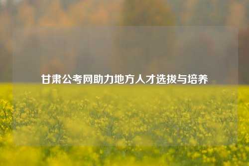 甘肃公考网助力地方人才选拔与培养