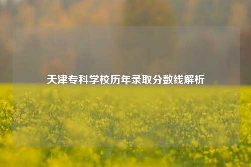 天津专科学校历年录取分数线解析