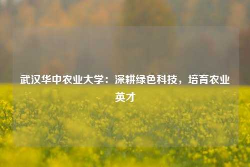武汉华中农业大学：深耕绿色科技，培育农业英才