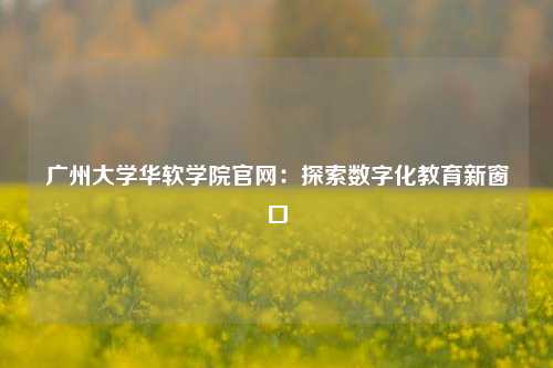 广州大学华软学院官网:探索数字化教育新窗口